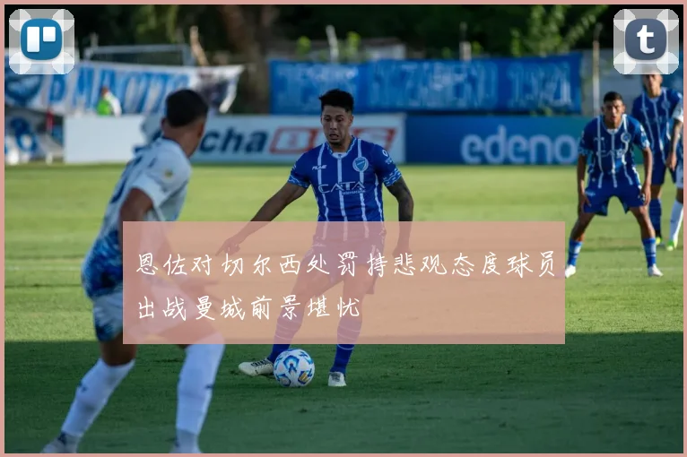 恩佐对切尔西处罚持悲观态度球员出战曼城前景堪忧