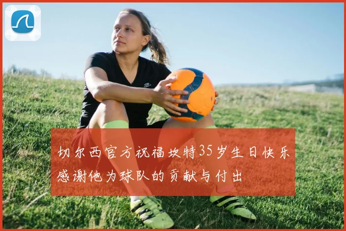 切尔西官方祝福坎特35岁生日快乐感谢他为球队的贡献与付出