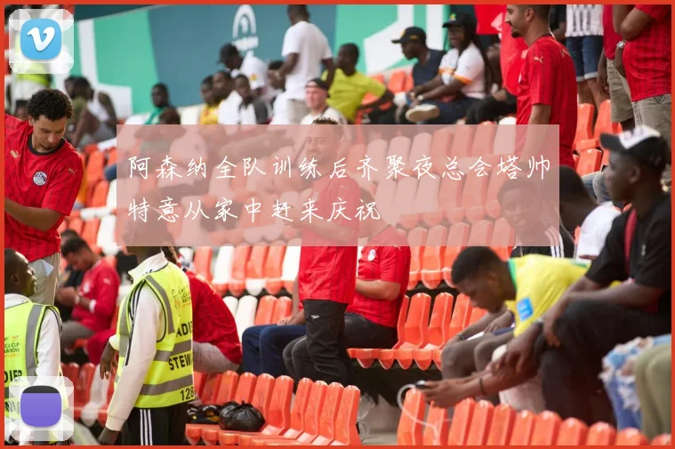 阿森纳全队训练后齐聚夜总会塔帅特意从家中赶来庆祝