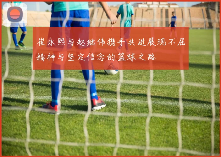 崔永熙与赵继伟携手共进展现不屈精神与坚定信念的篮球之路