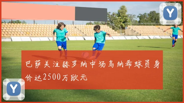 巴萨关注赫罗纳中场乌纳希球员身价达2500万欧元