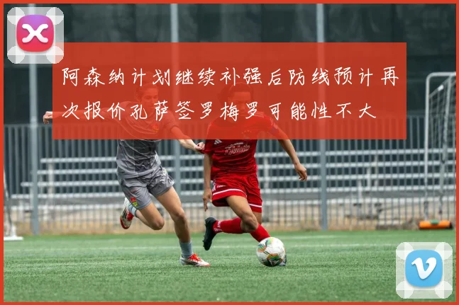阿森纳计划继续补强后防线预计再次报价孔萨签罗梅罗可能性不大