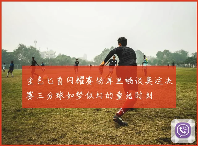 金色匕首闪耀赛场库里畅谈奥运决赛三分球如梦似幻的童话时刻