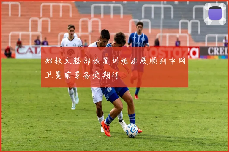 郑钦文膝部恢复训练进展顺利中网卫冕前景备受期待