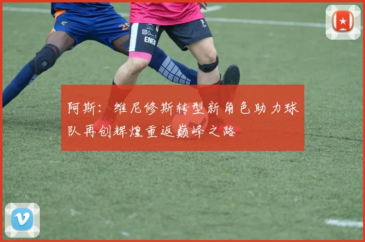 阿斯：维尼修斯转型新角色助力球队再创辉煌重返巅峰之路