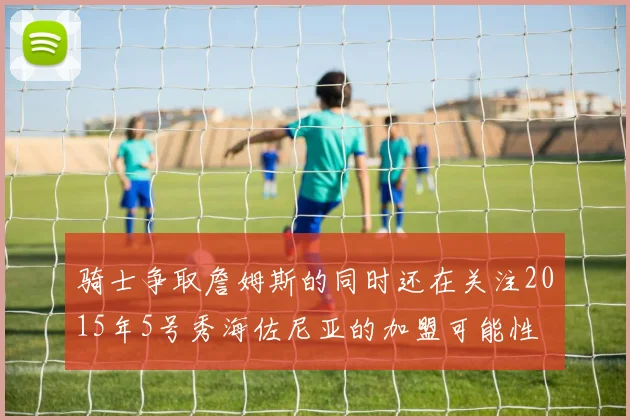 骑士争取詹姆斯的同时还在关注2015年5号秀海佐尼亚的加盟可能性