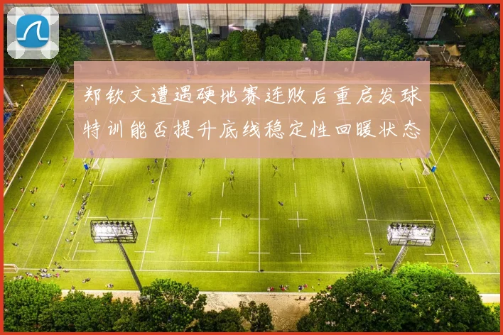 郑钦文遭遇硬地赛连败后重启发球特训能否提升底线稳定性回暖状态