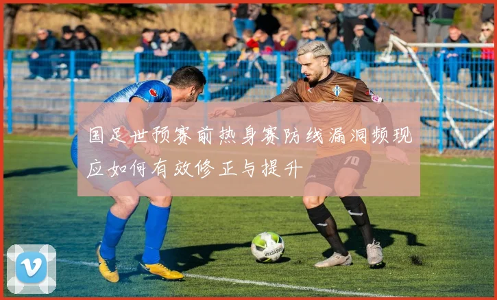 国足世预赛前热身赛防线漏洞频现应如何有效修正与提升